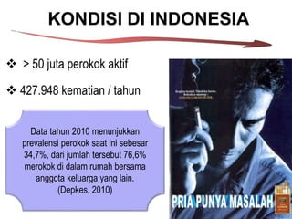 KONDISI DI INDONESIA
 > 50 juta perokok aktif
 427.948 kematian / tahun
Data tahun 2010 menunjukkan
prevalensi perokok saat ini sebesar
34,7%, dari jumlah tersebut 76,6%
merokok di dalam rumah bersama
anggota keluarga yang lain.
(Depkes, 2010)
 