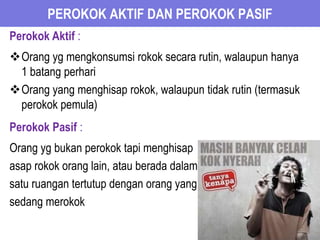 PEROKOK AKTIF DAN PEROKOK PASIF
Perokok Aktif :
Orang yg mengkonsumsi rokok secara rutin, walaupun hanya
1 batang perhari
Orang yang menghisap rokok, walaupun tidak rutin (termasuk
perokok pemula)
Perokok Pasif :
Orang yg bukan perokok tapi menghisap
asap rokok orang lain, atau berada dalam
satu ruangan tertutup dengan orang yang
sedang merokok
 
