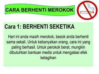 Cara 1: BERHENTI SEKETIKA
Hari ini anda masih merokok, besok anda berhenti
sama sekali. Untuk kebanyakan orang, cara ini yang
paling berhasil. Untuk perokok berat, mungkin
dibutuhkan bantuan medis untuk mengatasi efek
ketagihan
CARA BERHENTI MEROKOK
 