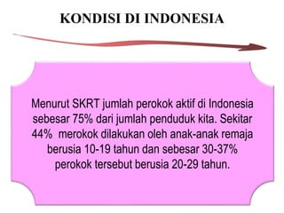 KONDISI DI INDONESIA
Menurut SKRT jumlah perokok aktif di Indonesia
sebesar 75% dari jumlah penduduk kita. Sekitar
44% merokok dilakukan oleh anak-anak remaja
berusia 10-19 tahun dan sebesar 30-37%
perokok tersebut berusia 20-29 tahun.
 