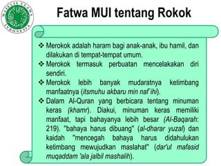  Merokok adalah haram bagi anak-anak, ibu hamil, dan
dilakukan di tempat-tempat umum.
 Merokok termasuk perbuatan mencelakakan diri
sendiri.
 Merokok lebih banyak mudaratnya ketimbang
manfaatnya (itsmuhu akbaru min naf`ihi).
 Dalam Al-Quran yang berbicara tentang minuman
keras (khamr). Diakui, minuman keras memiliki
manfaat, tapi bahayanya lebih besar (Al-Baqarah:
219). ''bahaya harus dibuang'' (al-dharar yuzal) dan
kaidah ''mencegah bahaya harus didahulukan
ketimbang mewujudkan maslahat'' (dar'ul mafasid
muqaddam 'ala jalbil mashalih).
Fatwa MUI tentang Rokok
 
