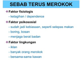 SEBAB TERUS MEROKOK
Faktor fisiologis
- ketagihan / dependence
Faktor psikososial
- sudah jadi kebiasaan, seperti selepas makan
- boring, bosan
- menjaga berat badan
Faktor lingkungan
- iklan
- banyak orang merokok
- bersama-sama kawan
 