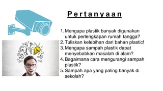 P e r t a n y a a n
1.Mengapa plastik banyak digunakan
untuk perlengkapan rumah tangga?
2.Tuliskan kelebihan dari bahan plastic!
3.Mengapa sampah plastik dapat
menyebabkan masalah di alam?
4.Bagaimana cara mengurangi sampah
plastik?
5.Sampah apa yang paling banyak di
sekolah?
 