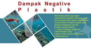 Akan tetapi plastic juga dapat
menimbulkan masalah, sifat yang sulit
terurai secara alami dapat menyebabkan
sampak plastic menjadi sampah yang
sangat menggangu manusia.
Dampak sampah plastic :
1. Dapat menggagu kesehatan.
2.Menimbulkan banjir
3.Menurunkan kesuburan tanaman
4.Mencemari air
Dampak Negative
P l a s t i k
 