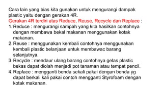 Cara lain yang bias kita gunakan untuk mengurangi dampak
plastic yaitu dengan gerakan 4R.
Gerakan 4R terdiri atas Reduce, Reuse, Recycle dan Replace :
1.Reduce : mengurangi sampah yang kita hasilkan contohnya
dengan membawa bekal makanan menggunakan kotak
makanan.
2.Reuse : menggunakan kembali contohnya menggunakan
kembali plastic belanjaan untuk membawac barang
selanjutnya.
3.Recycle : mendaur ulang barang contohnya gelas plastic
bekas dapat diolah menjadi pot tanaman atau tempat pencil.
4.Replace : mengganti benda sekali pakai dengan benda yg
dapat berkali kali pakai contoh mengganti Styrofoam dengan
kotak makanan.
 