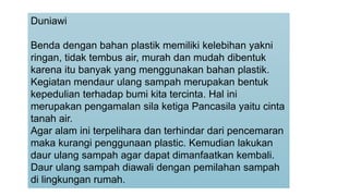 Duniawi
Benda dengan bahan plastik memiliki kelebihan yakni
ringan, tidak tembus air, murah dan mudah dibentuk
karena itu banyak yang menggunakan bahan plastik.
Kegiatan mendaur ulang sampah merupakan bentuk
kepedulian terhadap bumi kita tercinta. Hal ini
merupakan pengamalan sila ketiga Pancasila yaitu cinta
tanah air.
Agar alam ini terpelihara dan terhindar dari pencemaran
maka kurangi penggunaan plastic. Kemudian lakukan
daur ulang sampah agar dapat dimanfaatkan kembali.
Daur ulang sampah diawali dengan pemilahan sampah
di lingkungan rumah.
 