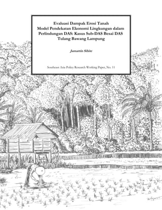 Evaluasi Dampak Erosi Tanah
Model Pendekatan Ekonomi Lingkungan dalam
Perlindungan DAS: Kasus Sub-DAS Besai DAS
          Tulang Bawang Lampung

                     Jamartin Sihite



    Southeast Asia Policy Research Working Paper, No. 11
 