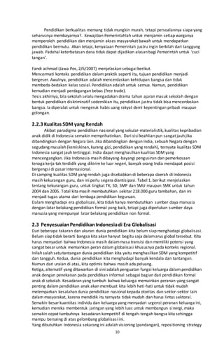 10
Pendidikan berkualitas memang tidak mungkin murah, tetapi persoalannya siapa yang
seharusnya membayarnya?. Kewajiban Pemerintahlah untuk menjamin setiap warganya
memperoleh pendidikan dan menjamin akses masyarakat bawah untuk mendapatkan
pendidikan bermutu. Akan tetapi, kenyataan Pemerintah justru ingin berkilah dari tanggung
jawab. Padahal keterbatasan dana tidak dapat dijadikan alasan bagi Pemerintah untuk ‘cuci
tangan’.
Fandi achmad (Jawa Pos, 2/6/2007) menjelaskan sebagai berikut.
Mencermati konteks pendidikan dalam praktik seperti itu, tujuan pendidikan menjadi
bergeser. Awalnya, pendidikan adalah mencerdaskan kehidupan bangsa dan tidak
membeda-bedakan kelas sosial. Pendidikan adalah untuk semua. Namun, pendidikan
kemudian menjadi perdagangan bebas (free trade).
Tesis akhirnya, bila sekolah selalu mengadakan drama tahun ajaran masuk sekolah dengan
bentuk pendidikan diskriminatif sedemikian itu, pendidikan justru tidak bisa mencerdaskan
bangsa. Ia diperalat untuk mengeruk habis uang rakyat demi kepentingan pribadi maupun
golongan.
2.2.3 Kualitas SDM yang Rendah
Akibat paradigma pendidikan nasional yang sekular-materialistik, kualitas kepribadian
anak didik di Indonesia semakin memprihatinkan. Dari sisi keahlian pun sangat jauh jika
dibandingkan dengan Negara lain. Jika dibandingkan dengan India, sebuah Negara dengan
segudang masalah (kemiskinan, kurang gizi, pendidikan yang rendah), ternyata kualitas SDM
Indonesia sangat jauh tertinggal. India dapat menghasilkan kualitas SDM yang
mencengangkan. Jika Indonesia masih dibayang-bayangi pengusiran dan pemerkosaan
tenaga kerja tak terdidik yang dikirim ke luar negeri, banyak orang India mendapat posisi
bergengsi di pasar Internasional.
Di samping kualitas SDM yang rendah juga disebabkan di beberapa daerah di Indonesia
masih kekurangan guru, dan ini perlu segera diantisipasi. Tabel 1. berikut menjelaskan
tentang kekurangan guru, untuk tingkat TK, SD, SMP dan SMU maupun SMK untuk tahun
2004 dan 2005. Total kita masih membutuhkan sekitar 218.000 guru tambahan, dan ini
menjadi tugas utama dari lembaga pendidikan keguruan.
Dalammenghadapi era globalisasi, kita tidak hanya membutuhkan sumber daya manusia
dengan latar belakang pendidikan formal yang baik, tetapi juga diperlukan sumber daya
manusia yang mempunyai latar belakang pendidikan non formal.
2.3 PenyesuaianPendidikanIndonesiadi Era Globalisasi
Dari beberapa takaran dan ukuran dunia pendidikan kita belum siap menghadapi globalisasi.
Belum siap tidak berarti bangsa kita akan hanyut begitu saja dalamarus global tersebut. Kita
harus menyadari bahwa Indonesia masih dalammasa transisi dan memiliki potensi yang
sangat besar untuk memainkan peran dalam globalisasi khususnya pada konteks regional.
Inilah salah satu tantangan dunia pendidikan kita yaitu menghasilkan SDM yang kompetitif
dan tangguh. Kedua, dunia pendidikan kita menghadapi banyak kendala dan tantangan.
Namun dari uraian di atas, kita optimis bahwa masih ada peluang.
Ketiga, alternatif yang ditawarkan di sini adalah penguatan fungsi keluarga dalam pendidikan
anak dengan penekanan pada pendidikan informal sebagai bagian dari pendidikan formal
anak di sekolah. Kesadaran yang tumbuh bahwa keluarga memainkan peranan yang sangat
penting dalam pendidikan anak akan membuat kita lebih hati-hati untuk tidak mudah
melemparkan kesalahan dunia pendidikan nasional kepada otoritas dan sektor-sektor lain
dalam masyarakat, karena mendidik itu ternyata tidak mudah dan harus lintas sektoral.
Semakin besar kuantitas individu dan keluarga yang menyadari urgensi peranan keluarga ini,
kemudian mereka membentuk jaringan yang lebih luas untuk membangun sinergi, maka
semakin cepat tumbuhnya kesadaran kompetitif di tengah-tengah bangsa kita sehingga
mampu bersaing di atas gelombang globalisasi ini.
Yang dibutuhkan Indonesia sekarang ini adalah visioning (pandangan), repositioning strategy
 
