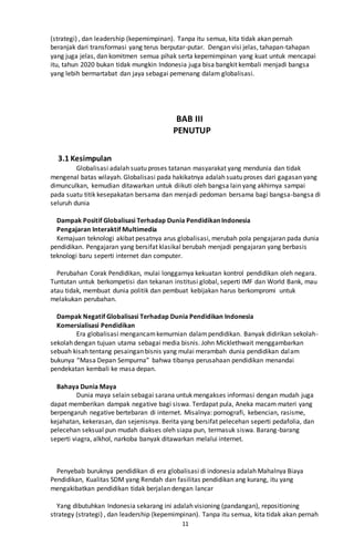 11
(strategi) , dan leadership (kepemimpinan). Tanpa itu semua, kita tidak akan pernah
beranjak dari transformasi yang terus berputar-putar. Dengan visi jelas, tahapan-tahapan
yang juga jelas, dan komitmen semua pihak serta kepemimpinan yang kuat untuk mencapai
itu, tahun 2020 bukan tidak mungkin Indonesia juga bisa bangkit kembali menjadi bangsa
yang lebih bermartabat dan jaya sebagai pemenang dalam globalisasi.
BAB III
PENUTUP
3.1 Kesimpulan
Globalisasi adalah suatu proses tatanan masyarakat yang mendunia dan tidak
mengenal batas wilayah. Globalisasi pada hakikatnya adalah suatu proses dari gagasan yang
dimunculkan, kemudian ditawarkan untuk diikuti oleh bangsa lain yang akhirnya sampai
pada suatu titik kesepakatan bersama dan menjadi pedoman bersama bagi bangsa-bangsa di
seluruh dunia
Dampak Positif Globalisasi Terhadap Dunia Pendidikan Indonesia
Pengajaran Interaktif Multimedia
Kemajuan teknologi akibat pesatnya arus globalisasi, merubah pola pengajaran pada dunia
pendidikan. Pengajaran yang bersifat klasikal berubah menjadi pengajaran yang berbasis
teknologi baru seperti internet dan computer.
Perubahan Corak Pendidikan, mulai longgarnya kekuatan kontrol pendidikan oleh negara.
Tuntutan untuk berkompetisi dan tekanan institusi global, seperti IMF dan World Bank, mau
atau tidak, membuat dunia politik dan pembuat kebijakan harus berkompromi untuk
melakukan perubahan.
Dampak Negatif Globalisasi Terhadap Dunia Pendidikan Indonesia
Komersialisasi Pendidikan
Era globalisasi mengancamkemurnian dalampendidikan. Banyak didirikan sekolah-
sekolah dengan tujuan utama sebagai media bisnis. John Micklethwait menggambarkan
sebuah kisah tentang pesaingan bisnis yang mulai merambah dunia pendidikan dalam
bukunya “Masa Depan Sempurna” bahwa tibanya perusahaan pendidikan menandai
pendekatan kembali ke masa depan.
Bahaya Dunia Maya
Dunia maya selain sebagai sarana untuk mengakses informasi dengan mudah juga
dapat memberikan dampak negative bagi siswa. Terdapat pula, Aneka macam materi yang
berpengaruh negative bertebaran di internet. Misalnya: pornografi, kebencian, rasisme,
kejahatan, kekerasan, dan sejenisnya. Berita yang bersifat pelecehan seperti pedafolia, dan
pelecehan seksual pun mudah diakses oleh siapa pun, termasuk siswa. Barang-barang
seperti viagra, alkhol, narkoba banyak ditawarkan melalui internet.
Penyebab buruknya pendidikan di era globalisasi di indonesia adalah Mahalnya Biaya
Pendidikan, Kualitas SDM yang Rendah dan fasilitas pendidikan ang kurang, itu yang
mengakibatkan pendidikan tidak berjalan dengan lancar
Yang dibutuhkan Indonesia sekarang ini adalah visioning (pandangan), repositioning
strategy (strategi) , dan leadership (kepemimpinan). Tanpa itu semua, kita tidak akan pernah
 