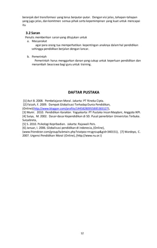 12
beranjak dari transformasi yang terus berputar-putar. Dengan visi jelas, tahapan-tahapan
yang juga jelas, dan komitmen semua pihak serta kepemimpinan yang kuat untuk mencapai
itu
3.2 Saran
Penulis memberikan saran yang ditujukan untuk
a. Masyarakat
agar para orang tua memperhatikan kepentingan anaknya dalamhal pendidikan
sehingga pendidikan berjalan dengan lancar.
b. Pemerintah
Pemerintah harus menggarkan danan yang cukup untuk keperluan pendidikan dan
menambah beasiswa bagi guru untuk training.
DAFTAR PUSTAKA
[1] Asri B. 2008. Pembelajaran Moral. Jakarta: PT Rineka Cipta.
[2] Faizah, F. 2009. Dampak Globalisasi Terhadap Dunia Pendidikan,
(Online)(http://www.blogger.com/profile/14458280955885383127),
[3] Munir. 2010. Pendidikan Karakter. Yogyakarta: PT Pustaka Insan Maqdani, Anggota IKPI.
[4] Surya, M. 2002. Dasar-dasar Kependidikan di SD. Pusat penerbitan Universitas Terbuka.
Suryabrata,
[5] S. 2010. Psikologi Kepribadian. Jakarta: Rajawali Pers.
[6] Januar, I. 2006. Globalisasi pendidikan dI indonesia, (Online),
(www.friendster.com/group/tabmain.php?statpos=mygroup&gid=340151), [7] Wardoyo, C.
2007. Urgensi Pendidikan Moral (Online), (http://www.nu.or.i)
 