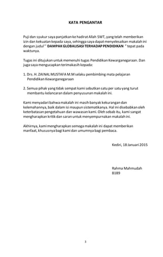 3
KATA PENGANTAR
Pujidan syukur saya panjatkan kehadiratAllah SWT, yang telah memberikan
izin dan kekuatan kepada saya, sehingga saya dapatmenyelesaikan makalah ini
dengan judul’’ DAMPAKGLOBALISASI TERHADAP PENDIDIKAN ” tepat pada
waktunya.
Tugas ini ditujukan untuk memenuhi tugas Pendidikan Kewarganegaraan. Dan
juga saya mengucapkan terimakasih kepada:
1. Drs. H. ZAINAL MUSTAFA M.Mselaku pembimbing mata pelajaran
Pendidikan Kewarganegaraan
2. Semua pihak yang tidak sempat kami sebutkan satu per satu yang turut
membantu kelancaran dalam penyusunan makalah ini.
Kami menyadaribahwa makalah ini masih banyak kekurangan dan
kelemahannya, baik dalam isi maupun sistematikanya. Hal ini disebabkan oleh
keterbatasan pengetahuan dan wawasan kami. Oleh sebab itu, kami sangat
mengharapkan kritik dan saran untuk menyempurnakan makalah ini.
Akhirnya, kamimengharapkan semoga makalah ini dapat memberikan
manfaat, khususnya bagikamidan umumnya bagi pembaca.
Kediri, 18 Januari2015
Rahma Mahmudah
8189
 