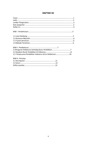 4
DAFTAR ISI
Cover........................................................................................................................1
Judul.........................................................................................................................2
Lembar Pengesahan.................................................................................................2
Kata pengantar ........................................................................................................3
Daftar Isi...................................................................................................................4
BAB I : Pendahuluan…………………………………………………………...................................5
1.1 Latar belakang...................................................................................................5
1.2 Rumusan Masalah..............................................................................................6
1.3 Tujuan penulisan................................................................................................6
1.4 Metode Penelitian.............................................................................................6
BAB II : Pembahasan………………………………………....…………......7
2.1Pengaruh Globalisasi terhadap dunia Pendidikan........................................7
2.2 Keadaan Buruk Pendidikan di Indonesia......................................................8
2.3 Penyesuaian Pendidikan Indonesia di Era Globalisasi…………...……..........10
BAB III : Penutup
3.1 Kesimpulan…………………………………………………………......11
3.2 Saran………………………………………………………………....…....12
Daftar pustaka……………………………………………………...….……12
 