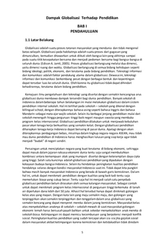 5
Dampak Globalisasi Terhadap Pendidikan
BAB I
PENDAHULUAN
1.1 Latar Belakang
Globalisasi adalah suatu proses tatanan masyarakat yang mendunia dan tidak mengenal
batas wilayah. Globalisasi pada hakikatnya adalah suatu proses dari gagasan yang
dimunculkan, kemudian ditawarkan untuk diikuti oleh bangsa lain yang akhirnya sampai
pada suatu titik kesepakatan bersama dan menjadi pedoman bersama bagi bangsa-bangsa di
seluruh dunia (Edison A. Jamli, 2005). Proses globalisasi berlangsung melalui dua dimensi,
yaitu dimensi ruang dan waktu. Globalisasi berlangsung di semua bidang kehidupan seperti
bidang ideologi, politik, ekonomi, dan terutama pada bidang pendidikan. Teknologi informasi
dan komunikasi adalah faktor pendukung utama dalam globalisasi. Dewasaini, teknologi
informasi dan komunikasi berkembang pesat dengan berbagai bentuk dan kepentingan
dapat tersebar luas ke seluruh dunia. Oleh karena itu globalisasi tidak dapat dihindari
kehadirannya, terutama dalam bidang pendidikan.
Kemajuan ilmu pengetahuan dan teknologi yang disertai dengan semakin kencangnya arus
globalisasi dunia membawa dampak tersendiri bagi dunia pendidikan. Banyak sekolah di
indonesia dalambeberapa tahun belakangan ini mulai melakukan globalisasi dalamsistem
pendidikan internal sekolah. Hal ini terlihat pada sekolah – sekolah yang dikenal dengan
billingual school, dengan diterapkannya bahasa asing seperti bahasa Inggris dan bahasa
Mandarin sebagai mata ajar wajib sekolah. Selain itu berbagai jenjang pendidikan mulai dari
sekolah menengah hingga perguruan tinggi baik negeri maupun swasta yang membuka
program kelas internasional. Globalisasi pendidikan dilakukan untuk menjawab kebutuhan
pasar akan tenaga kerja berkualitas yang semakin ketat. Dengan globalisasi pendidikan
diharapkan tenaga kerja Indonesia dapat bersaing di pasar dunia. Apalagi dengan akan
diterapkannya perdagangan bebas, misalnya dalamlingkup negara-negara ASEAN, mau tidak
mau dunia pendidikan di Indonesia harus menghasilkan lulusan yang siap kerja agar tidak
menjadi “budak” di negeri sendiri.
Persaingan untuk menciptakan negara yang kuat terutama di bidang ekonomi, sehingga
dapat masuk dalam jajaran raksasa ekonomi dunia tentu saja sangat membutuhkan
kombinasi antara kemampuan otak yang mumpuni disertai dengan keterampilan daya cipta
yang tinggi. Salah satu kuncinya adalah globalisasi pendidikan yang dipadukan dengan
kekayaan budaya bangsa Indonesia. Selain itu hendaknya peningkatan kualitas pendidikan
hendaknya selaras dengan kondisi masyarakat Indonesia saat ini. Tidak dapat kita pungkiri
bahwa masih banyak masyarakat Indonesia yang berada di bawah garis kemiskinan. Dalam
hal ini, untuk dapat menikmati pendidikan dengan kualitas yang baik tadi tentu saja
memerlukan biaya yang cukup besar. Tentu saja hal ini menjadi salah satu penyebab
globalisasi pendidikan belum dirasakan oleh semua kalangan masyarakat. Sebagai contoh
untuk dapat menikmati program kelas Internasional di perguruan tinggi terkemuka di tanah
air diperlukan dana lebih dari 50 juta. Alhasil hal tersebut hanya dapat dinikmati golongan
kelas atas yang mapan. Dengan kata lain yang maju semakin maju, dan golongan yang
terpinggirkan akan semakin terpinggirkan dan tenggelamdalam arus globalisasi yang
semakin kencang yang dapat menyeret mereka dalam jurang kemiskinan. Masyarakat kelas
atas menyekolahkan anaknya di sekolah – sekolah mewah di saat masyarakat golongan
ekonomi lemah harus bersusah payah bahkan untuk sekedar menyekolahkan anak mereka di
sekolah biasa. Ketimpangan ini dapat memicu kecemburuan yang berpotensi menjadi konflik
sosial. Peningkatan kualitas pendidikan yang sudah tercapai akan sia-sia jika gejolak sosial
dalam masyarakat akibat ketimpangan karena kemiskinan dan ketidakadilan tidak diredam
 