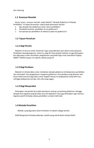 6
dari sekarang.
1.2 Rumusan Masalah
Secara umum, rumusan masalah pada makalah “Dampak Globalisasi Terhadap
Pendidikan” ini dapat dirumuskan seperti pada pertanyaan berikut.
a. Apa dampak dari globalisasi untuk dunia pendidikan?
b. Penyebab buruknya pendidikan di era globalisasi?
c. Cara penyesuan pendidikan di Indonesia pada era globalisasi?
1.3 Tujuan Penulisan
1.3.1 Bagi Penulis
Makalah ini disusun untuk memenuhi tugas yang diberikan guru dalam mata pelajaran
Pendidikan Kewarganegaraan. Selain itu, bagi diri kami pribadi makalah ini juga diharapkan
bisa digunakan untuk menambah pengetahuan yang lebih bagi siswa, baik dalamlingkup
SMAN 7 KEDIRI maupun di sekolah-sekolah yang lain.
1.3.2 Bagi Pembaca
Makalah ini dimaksudkan untuk membahas dampak globalisasi terhadap dunia pendidikan
dan menambah ilmu pengetahuan mengenai globalisasi. Para pembaca yang dominan dari
kaula mahasiswa bisa digunakan untuk langkah menuju ke pengetahuan yang lebih luas,
sehingga kedepannya tercipta sdm-sdm yang unggul.
1.3.3 Bagi Masyarakat
Diharapkan masyarakat bisa lebih memahami tentang arti penting globalisasi sehingga
dampak bisa negative yang berimbas bisa leih diperkecil. Dan juga diharapkan agar realisasi
kegiatan positif terhadap adanya pendidikan semakin lebih baik.
1.4 Metode Penelitian
Metode yang digunakan dalam Penelitan ini adalah sebagai berikut.
1.4.2 Mengamati terhadap beberapa sekolah yang ada disekitar wilayah Kediri.
 