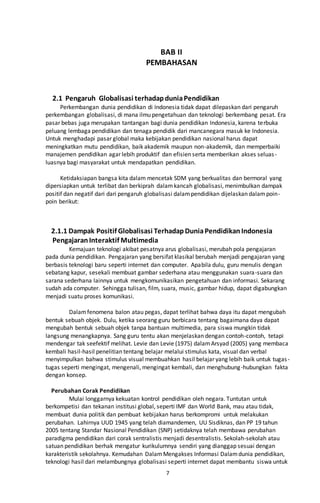 7
BAB II
PEMBAHASAN
2.1 Pengaruh Globalisasi terhadapduniaPendidikan
Perkembangan dunia pendidikan di Indonesia tidak dapat dilepaskan dari pengaruh
perkembangan globalisasi, di mana ilmu pengetahuan dan teknologi berkembang pesat. Era
pasar bebas juga merupakan tantangan bagi dunia pendidikan Indonesia, karena terbuka
peluang lembaga pendidikan dan tenaga pendidik dari mancanegara masuk ke Indonesia.
Untuk menghadapi pasar global maka kebijakan pendidikan nasional harus dapat
meningkatkan mutu pendidikan, baik akademik maupun non-akademik, dan memperbaiki
manajemen pendidikan agar lebih produktif dan efisien serta memberikan akses seluas-
luasnya bagi masyarakat untuk mendapatkan pendidikan.
Ketidaksiapan bangsa kita dalam mencetak SDM yang berkualitas dan bermoral yang
dipersiapkan untuk terlibat dan berkiprah dalamkancah globalisasi, menimbulkan dampak
positif dan negatif dari dari pengaruh globalisasi dalampendidikan dijelaskan dalampoin-
poin berikut:
2.1.1 Dampak Positif Globalisasi TerhadapDuniaPendidikanIndonesia
PengajaranInteraktif Multimedia
Kemajuan teknologi akibat pesatnya arus globalisasi, merubah pola pengajaran
pada dunia pendidikan. Pengajaran yang bersifat klasikal berubah menjadi pengajaran yang
berbasis teknologi baru seperti internet dan computer. Apabila dulu, guru menulis dengan
sebatang kapur, sesekali membuat gambar sederhana atau menggunakan suara-suara dan
sarana sederhana lainnya untuk mengkomunikasikan pengetahuan dan informasi. Sekarang
sudah ada computer. Sehingga tulisan, film, suara, music, gambar hidup, dapat digabungkan
menjadi suatu proses komunikasi.
Dalamfenomena balon atau pegas, dapat terlihat bahwa daya itu dapat mengubah
bentuk sebuah objek. Dulu, ketika seorang guru berbicara tentang bagaimana daya dapat
mengubah bentuk sebuah objek tanpa bantuan multimedia, para siswa mungkin tidak
langsung menangkapnya. Sang guru tentu akan menjelaskan dengan contoh-contoh, tetapi
mendengar tak seefektif melihat. Levie dan Levie (1975) dalamArsyad (2005) yang membaca
kembali hasil-hasil penelitian tentang belajar melalui stimulus kata, visual dan verbal
menyimpulkan bahwa stimulus visual membuahkan hasil belajar yang lebih baik untuk tugas-
tugas seperti mengingat, mengenali, mengingat kembali, dan menghubung-hubungkan fakta
dengan konsep.
Perubahan Corak Pendidikan
Mulai longgarnya kekuatan kontrol pendidikan oleh negara. Tuntutan untuk
berkompetisi dan tekanan institusi global, seperti IMF dan World Bank, mau atau tidak,
membuat dunia politik dan pembuat kebijakan harus berkompromi untuk melakukan
perubahan. Lahirnya UUD 1945 yang telah diamandemen, UU Sisdiknas, dan PP 19 tahun
2005 tentang Standar Nasional Pendidikan (SNP) setidaknya telah membawa perubahan
paradigma pendidikan dari corak sentralistis menjadi desentralistis. Sekolah-sekolah atau
satuan pendidikan berhak mengatur kurikulumnya sendiri yang dianggap sesuai dengan
karakteristik sekolahnya. Kemudahan DalamMengakses Informasi Dalamdunia pendidikan,
teknologi hasil dari melambungnya globalisasi seperti internet dapat membantu siswa untuk
 