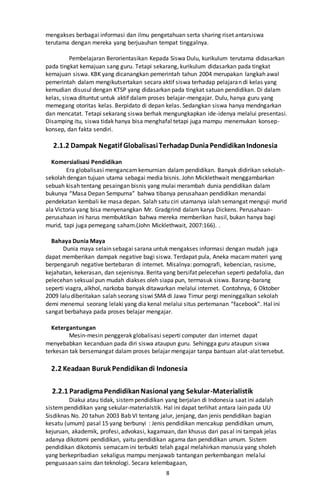 8
mengakses berbagai informasi dan ilmu pengetahuan serta sharing riset antarsiswa
terutama dengan mereka yang berjuauhan tempat tinggalnya.
Pembelajaran Berorientasikan Kepada Siswa Dulu, kurikulum terutama didasarkan
pada tingkat kemajuan sang guru. Tetapi sekarang, kurikulum didasarkan pada tingkat
kemajuan siswa. KBK yang dicanangkan pemerintah tahun 2004 merupakan langkah awal
pemerintah dalam mengikutsertakan secara aktif siswa terhadap pelajaran di kelas yang
kemudian disusul dengan KTSP yang didasarkan pada tingkat satuan pendidikan. Di dalam
kelas, siswa dituntut untuk aktif dalam proses belajar-mengajar. Dulu, hanya guru yang
memegang otoritas kelas. Berpidato di depan kelas. Sedangkan siswa hanya mendngarkan
dan mencatat. Tetapi sekarang siswa berhak mengungkapkan ide-idenya melalui presentasi.
Disamping itu, siswa tidak hanya bisa menghafal tetapi juga mampu menemukan konsep-
konsep, dan fakta sendiri.
2.1.2 Dampak Negatif GlobalisasiTerhadapDuniaPendidikanIndonesia
Komersialisasi Pendidikan
Era globalisasi mengancamkemurnian dalam pendidikan. Banyak didirikan sekolah-
sekolah dengan tujuan utama sebagai media bisnis. John Micklethwait menggambarkan
sebuah kisah tentang pesaingan bisnis yang mulai merambah dunia pendidikan dalam
bukunya “Masa Depan Sempurna” bahwa tibanya perusahaan pendidikan menandai
pendekatan kembali ke masa depan. Salah satu ciri utamanya ialah semangat menguji murid
ala Victoria yang bisa menyenangkan Mr. Gradgrind dalam karya Dickens. Perusahaan-
perusahaan ini harus membuktikan bahwa mereka memberikan hasil, bukan hanya bagi
murid, tapi juga pemegang saham.(John Micklethwait, 2007:166). .
Bahaya Dunia Maya
Dunia maya selain sebagai sarana untuk mengakses informasi dengan mudah juga
dapat memberikan dampak negative bagi siswa. Terdapat pula, Aneka macam materi yang
berpengaruh negative bertebaran di internet. Misalnya: pornografi, kebencian, rasisme,
kejahatan, kekerasan, dan sejenisnya. Berita yang bersifat pelecehan seperti pedafolia, dan
pelecehan seksual pun mudah diakses oleh siapa pun, termasuk siswa. Barang-barang
seperti viagra, alkhol, narkoba banyak ditawarkan melalui internet. Contohnya, 6 Oktober
2009 lalu diberitakan salah seorang siswi SMA di Jawa Timur pergi meninggalkan sekolah
demi menemui seorang lelaki yang dia kenal melalui situs pertemanan “facebook”. Hal ini
sangat berbahaya pada proses belajar mengajar.
Ketergantungan
Mesin-mesin penggerak globalisasi seperti computer dan internet dapat
menyebabkan kecanduan pada diri siswa ataupun guru. Sehingga guru ataupun siswa
terkesan tak bersemangat dalam proses belajar mengajar tanpa bantuan alat-alat tersebut.
2.2 Keadaan Buruk Pendidikandi Indonesia
2.2.1 ParadigmaPendidikanNasional yang Sekular-Materialistik
Diakui atau tidak, sistempendidikan yang berjalan di Indonesia saat ini adalah
sistempendidikan yang sekular-materialstik. Hal ini dapat terlihat antara lain pada UU
Sisdiknas No. 20 tahun 2003 Bab VI tentang jalur, jenjang, dan jenis pendidikan bagian
kesatu (umum) pasal 15 yang berbunyi : Jenis pendidikan mencakup pendidikan umum,
kejuruan, akademik, profesi, advokasi, kagamaan, dan khusus dari pasal ini tampak jelas
adanya dikotomi pendidikan, yaitu pendidikan agama dan pendidikan umum. Sistem
pendidikan dikotomis semacamini terbukti telah gagal melahirkan manusia yang sholeh
yang berkepribadian sekaligus mampu menjawab tantangan perkembangan melalui
penguasaan sains dan teknologi. Secara kelembagaan,
 