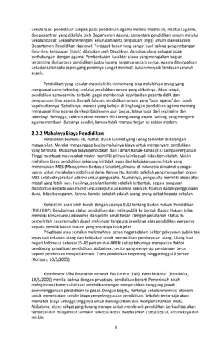 9
sekularisasi pendidikan tampak pada pendidikan agama melalui madrasah, institusi agama,
dan pesantren yang dikelola oleh Departemen Agama; sementara pendidikan umum melalui
sekolah dasar, sekolah menengah, kejurusan serta perguruan tinggi umum dikelola oleh
Departemen Pendidikan Nasional. Terdapat kesan yang sangat kuat bahwa pengembangan
ilmu-ilmu kehidupan (iptek) dilakukan oleh Depdiknas dan dipandang sebagai tidak
berhubungan dengan agama. Pembentukan karakter siswa yang merupakan bagian
terpenting dari proses pendidikan justru kurang tergarap secara serius. Agama ditempatkan
sekadar salah satu aspek yang perannya sangat minimal, bukan menjadi landasan seluruh
aspek.
Pendidikan yang sekular-materialistik ini memang bisa melahirkan orang yang
menguasai sains-teknologi melalui pendidikan umum yang diikutinya. Akan tetapi,
pendidikan semacamitu terbukti gagal membentuk kepribadian peserta didik dan
penguasaan ilmu agama. Banyak lulusan pendidikan umum yang ‘buta agama’ dan rapuh
kepribadiannya. Sebaliknya, mereka yang belajar di lingkungan pendidikan agama memang
menguasai ilmu agama dan kepribadiannya pun bagus, tetapi buta dari segi sains dan
teknologi. Sehingga, sektor-sektor modern diisi orang-orang awam. Sedang yang mengerti
agama membuat dunianya sendiri, karena tidak mampu terjun ke sektor modern.
2.2.2 MahalnyaBiaya Pendidikan
Pendidikan bermutu itu mahal, itulah kalimat yang sering terlontar di kalangan
masyarakat. Mereka menganggap begitu mahalnya biaya untuk mengenyam pendidikan
yang bermutu. Mahalnya biaya pendidikan dari Taman Kanak-Kanak (TK) sampai Perguruan
Tinggi membuat masyarakat miskin memiliki pilihan lain kecuali tidak bersekolah. Makin
mahalnya biaya pendidikan sekarang ini tidak lepas dari kebijakan pemerintah yang
menerapkan MBS (Manajemen Berbasis Sekolah), dimana di Indonesia dimaknai sebagai
upaya untuk melakukan mobilisasi dana. Karena itu, komite sekolah yang merupakan organ
MBS selalu disyaratkan adanya unsur pengusaha. Asumsinya, pengusaha memiliki akses atas
modal yang lebih luas. Hasilnya, setelah komite sekolah terbentuk, segala pungutan
disodorkan kepada wali murid sesuai keputusan komite sekolah. Namun dalam penggunaan
dana, tidak transparan. Karena komite sekolah adalah orang-orang dekat kepada sekolah.
Kondisi ini akan lebih buruk dengan adanya RUU tentang Badan Hukum Pendidikan
(RUU BHP). Berubahnya status pendidikan dari milik publik ke bentuk Badan Hukum jelas
memiliki konsekuensi ekonomis dan politis amat besar. Dengan perubahan status itu
pemerintah secara mudah dapat melempar tanggung jawabnya atas pendidikan warganya
kepada pemilik badan hukum yang sosoknya tidak jelas.
Privatisasi atau semakin melemahnya peran negara dalam sektor pelayanan publik tak
lepas dari tekanan utang dan kebijakan untuk memastikan pembayaran utang. Utang luar
negeri Indonesia sebesar 35-40 persen dari APBN setiap tahunnya merupakan faktor
pendorong privatisasi pendidikan. Akibatnya, sector yang menyerap pendanaan besar
seperti pendidikan menjadi korban. Dana pendidikan terpotong hingga tinggal 8 persen
(Kompas, 10/5/2005).
Koordinator LSM Education network foa Justice (ENJ), Yanti Mukhtar (Republika,
10/5/2005) menilai bahwa dengan privatisasi pendidikan berarti Pemerintah telah
melegitimasi komersalialisasi pendidikan dengan menyerahkan tanggung jawab
penyelenggaraan pendidikan ke pasar. Dengan begitu, nantinya sekolah memiliki otonomi
untuk menentukan sendiri biaya penyelenggaraan pendidikan. Sekolah tentu saja akan
mematok biaya setinggi-tingginya untuk meningkatkan dan mempertahankan mutu.
Akibatnya, akses rakyat yang kurang mampu untuk menikmati pendidikan berkualitas akan
terbatasi dan masyarakat semakin terkotak-kotak berdasarkan status sosial, antara kaya dan
miskin.
 