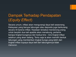 Dampak Terhadap Pendapatan
(Equity Effect)
Secara umum, inflasi akan mengurangi daya beli seseorang.
Kekayaan yang berupa tabungan atau deposito juga berkurang
secara riil karena inflasi. Keadaan tersebut mendorong orang
untuk berpikir dua kali apabila akan menabung, pertama
berapa tingkat bunganya dan kedua kira – kira tingkat inflasi
setahun yang akan datang. Tentu saja ia akan memilih bentuk
tabungan yang memberikan tingkat bunga yang lebih dari
tingkat inflasi supaya daya beli dari tabungannya tidak
menurun.
 