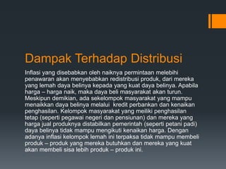 Dampak Terhadap Distribusi
Inflasi yang disebabkan oleh naiknya permintaan melebihi
penawaran akan menyebabkan redistribusi produk, dari mereka
yang lemah daya belinya kepada yang kuat daya belinya. Apabila
harga – harga naik, maka daya beli masyarakat akan turun.
Meskipun demikian, ada sekelompok masyarakat yang mampu
menaikkan daya belinya melalui kredit perbankan dan kenaikan
penghasilan. Kelompok masyarakat yang meiliki penghasilan
tetap (seperti pegawai negeri dan pensiunan) dan mereka yang
harga jual produknya distabilkan pemerintah (seperti petani padi)
daya belinya tidak mampu mengikuti kenaikan harga. Dengan
adanya inflasi kelompok lemah ini terpaksa tidak mampu membeli
produk – produk yang mereka butuhkan dan mereka yang kuat
akan membeli sisa lebih produk – produk ini.
 
