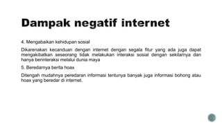4. Mengabaikan kehidupan sosial
Dikarenakan kecanduan dengan internet dengan segala fitur yang ada juga dapat
mengakibatkan seseorang tidak melakukan interaksi sosial dengan sekitarnya dan
hanya berinteraksi melalui dunia maya
5. Beredarnya berita hoax
Ditengah mudahnya peredaran informasi tentunya banyak juga informasi bohong atau
hoax yang beredar di internet.
 
