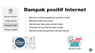 1. Mencari sumber pengetahuan semakin mudah
2. Mempermudah komunikasi
3. Alat bertukar data yang semakin cepat
4. Transaksi dan jual beli semakin mudah
5. Mempermudah pengontrolan alat-alat industri
Apa itu Internet?
Fungsi internet
Dampak Positif
Dampak negatif
 