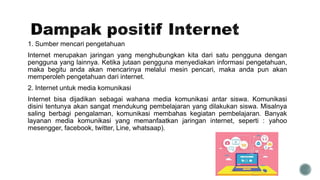 1. Sumber mencari pengetahuan
Internet merupakan jaringan yang menghubungkan kita dari satu pengguna dengan
pengguna yang lainnya. Ketika jutaan pengguna menyediakan informasi pengetahuan,
maka begitu anda akan mencarinya melalui mesin pencari, maka anda pun akan
memperoleh pengetahuan dari internet.
2. Internet untuk media komunikasi
Internet bisa dijadikan sebagai wahana media komunikasi antar siswa. Komunikasi
disini tentunya akan sangat mendukung pembelajaran yang dilakukan siswa. Misalnya
saling berbagi pengalaman, komunikasi membahas kegiatan pembelajaran. Banyak
layanan media komunikasi yang memanfaatkan jaringan internet, seperti : yahoo
mesengger, facebook, twitter, Line, whatsaap).
 