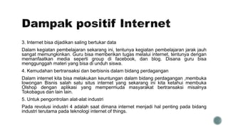 3. Internet bisa dijadikan saling bertukar data
Dalam kegiatan pembelajaran sekarang ini, tentunya kegiatan pembelajaran jarak jauh
sangat memungkinkan. Guru bisa memberikan tugas melalui internet, tentunya dengan
memanfaatkan media seperti group di facebook, dan blog. Disana guru bisa
menggunggah materi yang bisa di unduh siswa.
4. Kemudahan bertransaksi dan berbisnis dalam bidang perdagangan
Dalam internet kita bisa melakukan keuntungan dalam bidang perdagangan ,membuka
lowongan Bisnis salah satu situs internet yang sekarang ini kita ketahui membuka
Olshop dengan aplikasi yang mempermuda masyarakat bertransaksi misalnya
Tokobagus dan lain lain.
5. Untuk pengontrolan alat-alat industri
Pada revolusi industri 4 adalah saat dimana internet menjadi hal penting pada bidang
industri terutama pada teknologi internet of things.
 