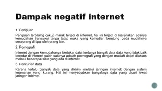 1. Penipuan
Penipuan terbilang cukup marak terjadi di internet, hal ini terjadi di karenakan adanya
kemudahan transaksi tanpa tatap muka yang kemudian berujung pada mudahnya
seseorang di tipu oleh orang lain.
2. Pornografi
Internet dengan kemudahanya bertukar data tentunya banyak data data yang tidak baik
beredar di internet salah satunya adalah pornografi yang dengan mudah dapat diakses
melalui beberapa situs yang ada di internet
3. Pencurian data
Karena terlalu banyak data yang dikirim melalui jaringan internet dengan sistem
keamanan yang kurang. Hal ini menyebabkan banyaknya data yang dicuri lewat
jaringan internet
 