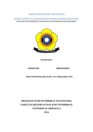 DAMPAK KERUSAKAN LINGKUNGAN 
AKIBAT AKTIVITAS PENAMBANGAN TIMAH DI BANGKA BELITUNG 
DIAJUKAN UNTUK MEMENUHI TUGAS MATA KULIAH PENGETAHUAN LINGKUNGAN 
DI SUSUN OLEH : 
NURANI FAJRI 06081281320015 
Dosen Pembimbing Mata Kuliah : Drs. Endang Dayat, M.Si 
PROGRAM STUDI PENDIDIKAN MATEMATIKA 
FAKULTAS KEGURUAN DAN ILMU PENDIDIKAN 
UNIVERSITAS SRIWIJAYA 
2014 
 