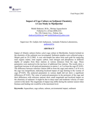 Final Project 2003



               Impact of Cage Culture on Sediment Chemistry
                        A Case Study in Mjoifjordur

                     Mehdi Shakouri, M.Sc., Shrimp Aquaculturist
                           Fisheries Co. of Iran (SHILAT)
                          No. 250, Fatemi Ave., Tehran, Iran.
                  shakouri@shilat.net and mehdishakouri@yahoo.com


       Supervisor: Dr. Guðjón Atli Auðunsson, Icelandic Fisheries Laboratories,
                                    gudjon@rf.is

                                       ABSTRACT

Impact of Atlantic salmon (Salmo salar) cage culture in Mjoifjordur, Eastern Iceland on
the chemistry of the sediment was investigated. Sediment samples were collected using a
Shipek grab on 29.12.2003. A core sub-sample has taken from each grab for analyzing
total organic matter, total organic carbon, total nitrogen and phosphorus in different
depths of samples from three stations at various distances from the cage. These
parameters were analyzed in the top layer of additional four stations. The results show a
significant increase in all analyzed parameters in station 1, at 5 m from the cage (P>0.05).
The difference between reference station (600 m from the cage) and station 2 at 95 m to
the cage was insignificant, indicating localized impact of cage farming to the vicinity of
cage (P<0.05). The analyzed parameters in various depth did not show a significant
differences (P<0.05). The value of analyzed parameters in the perimeter of the cage and
their differences with reference stations show small magnitude and localized impact on
the chemistry of sediment. It might be due to deep water and moderate velocity of water
current in this fjord. The magnitude of impact may differ during the summer season when
biomass and feeding rate would be at the maximum level.

Keywords: Aquaculture, cage culture, salmon, environmental impact, sediment
 