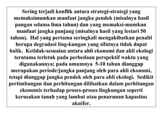 Sering terjadi konflik antara strategi-strategi yang
memaksimumkan manfaat jangka pendek (misalnya hasil
pangan selama lima tahun) dan yang memaksi-mumkan
manfaat jangka panjang (misalnya hasil yang lestari 50
tahun). Hal yang pertama seringkali mengakibatkan penalti
berupa degradasi ling-kungan yang sifatnya tidak dapat
balik. Ketidak-sesuaian antara ahli ekonomi dan ahli ekologi
terutama terletak pada perbedaan perspektif waktu yang
digunakannya; pada umumnya 5-10 tahun dianggap
merupakan periode/jangka panjang oleh para ahli ekonomi,
tetapi dianggap jangka pendek oleh para ahli ekologi. Sedikit
pertimbangan dan perhitungan dilibatkan dalam perhitungan
ekonomis terhadap proses-proses lingkungan seperti
kerusakan tanah yang lambat atau penurunan kapasitas
akuifer.
 