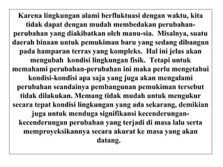 Karena lingkungan alami berfluktuasi dengan waktu, kita
tidak dapat dengan mudah membedakan perubahan-
perubahan yang diakibatkan oleh manu-sia. Misalnya, suatu
daerah binaan untuk pemukiman baru yang sedang dibangun
pada hamparan terras yang kompleks. Hal ini jelas akan
mengubah kondisi lingkungan fisik. Tetapi untuk
memahami perubahan-perubahan ini maka perlu mengetahui
kondisi-kondisi apa saja yang juga akan mengalami
perubahan seandainya pembangunan pemukiman tersebut
tidak dilakukan. Memang tidak mudah untuk mengukur
secara tepat kondisi lingkungan yang ada sekarang, demikian
juga untuk menduga signifikansi kecenderungan-
kecenderungan perubahan yang terjadi di masa lalu serta
memproyeksikannya secara akurat ke masa yang akan
datang.
 