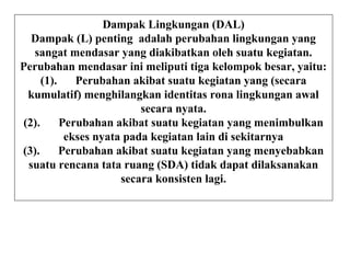 Dampak Lingkungan (DAL)
Dampak (L) penting adalah perubahan lingkungan yang
sangat mendasar yang diakibatkan oleh suatu kegiatan.
Perubahan mendasar ini meliputi tiga kelompok besar, yaitu:
(1). Perubahan akibat suatu kegiatan yang (secara
kumulatif) menghilangkan identitas rona lingkungan awal
secara nyata.
(2). Perubahan akibat suatu kegiatan yang menimbulkan
ekses nyata pada kegiatan lain di sekitarnya
(3). Perubahan akibat suatu kegiatan yang menyebabkan
suatu rencana tata ruang (SDA) tidak dapat dilaksanakan
secara konsisten lagi.
 