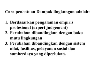 Cara penentuan Dampak lingkungan adalah:
1. Berdasarkan pengalaman empiris
profesional (expert judgement)
2. Perubahan dibandingkan dengan baku
mutu lingkungan
3. Perubahan dibandingkan dengan sistem
nilai, fasilitas, pelayanan sosial dan
sumberdaya yang diperlukan.
 
