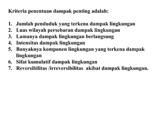 Kriteria penentuan dampak penting adalah:
1. Jumlah penduduk yang terkena dampak lingkungan
2. Luas wilayah persebaran dampak lingkungan
3. Lamanya dampak lingkungan berlangsung
4. Intensitas dampak lingkungan
5. Banyaknya komponen lingkungan yang terkena dampak
lingkungan
6. Sifat kumulatif dampak lingkungan
7. Reversibilitas /irreversibilitas akibat dampak lingkungan.
 