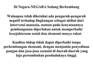 Di Negara-NEGARA Sedang Berkembang
Walaupun telah diketahui ada pengaruh-pengaruh
negatif terhadap lingkungan sebagai akibat dari
intervensi manusia, namun pada kenyataannya
pembangunan diperlukan untuk memperbaiki
kesejahteraan sosial dan ekonomi masya rakat.
Kualitas hidup tidak dapat diperbaiki tanpa
perkembangan ekonomi, dengan menjamin penyediaan
pangan dan jasa-jasa esensial di daerah-daerah yang
laju pertumbuhan penduduknya tinggi.
 