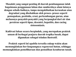 Masalah yang sangat penting di daerah pembangunan ialah
bagaimana penggunaan lahan dan sumberdaya alam lainnya
dengan sebaik-baiknya, tanpa mengakibatkan kerusakan atau
degradasi yang disebabkan oleh proses- proses seperti
pemupukan, pestisida, erosi, perkembangan gurun, atau
meluasnya penyakit-penyakit yang berpangkal dari air dan
perairan seperti tipus, desentri, hepatitis, dan cacing
sistosomiasis.
Kultivasi lahan secara berpindah, yang merupakan praktek
umum di berbagai penjuru daerah tropika basah, dapat
digunakan sebagai teladan ilustratif.
Praktek seperti ini apabila tersedia cukup waktu akan
memungkinkan ber-langsungnya regenerasi hutan, sehingga
memungkinkan pemeliharaan dan pemulihan kesuburan tanah.
 