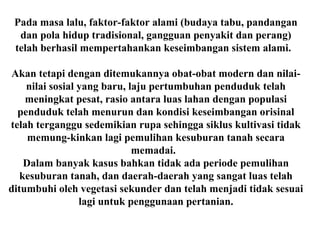 Pada masa lalu, faktor-faktor alami (budaya tabu, pandangan
dan pola hidup tradisional, gangguan penyakit dan perang)
telah berhasil mempertahankan keseimbangan sistem alami.
Akan tetapi dengan ditemukannya obat-obat modern dan nilai-
nilai sosial yang baru, laju pertumbuhan penduduk telah
meningkat pesat, rasio antara luas lahan dengan populasi
penduduk telah menurun dan kondisi keseimbangan orisinal
telah terganggu sedemikian rupa sehingga siklus kultivasi tidak
memung-kinkan lagi pemulihan kesuburan tanah secara
memadai.
Dalam banyak kasus bahkan tidak ada periode pemulihan
kesuburan tanah, dan daerah-daerah yang sangat luas telah
ditumbuhi oleh vegetasi sekunder dan telah menjadi tidak sesuai
lagi untuk penggunaan pertanian.
 
