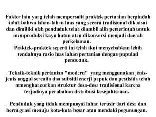 Faktor lain yang telah mempersulit praktek pertanian berpindah
ialah bahwa lahan-lahan luas yang secara tradisional dikuasai
dan dimiliki oleh penduduk telah diambil alih pemerintah untuk
memproduksi kayu hutan atau dikonversi menjadi daerah
perkebunan.
Praktek-praktek seperti ini telah ikut menyebabkan lebih
rendahnya rasio luas lahan pertanian dengan pupulasi
penduduk.
Teknik-teknik pertanian "modern" yang menggunakan jenis-
jenis unggul serealia dan subsidi enerji pupuk dan pestisida telah
mmenghancurkan struktur desa-desa tradisional karena
terjadinya perubahan distribusi kesejahteraan.
Penduduk yang tidak mempunyai lahan terusir dari desa dan
bermigrasi menuju kota-kota besar atau mendaki pegunungan.
 