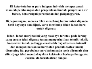 Di kota-kota besar para imigran ini telah memperparah
masalah pembuangan dan pengelolaan limbah, penyediaan air
bersih, kekurangan perumahan dan pengangguran.
Di pegunungan, mereka telah menebang hutan untuk dipanen
hasil kayunya dan dijual, serta membuka lahan-lahan baru
untuk digarap;
lahan- lahan marjinal ini yang biasanya terletak pada lereng
yang curam telah digarap tanpa memperhatikan teknik-teknik
konservasi tanah, sehingga erosi telah terjadi secara intensif
dan mengakibatkan kemerosotan produk-tivitas tanah;
disamping itu, perubahan-perubahan pada pola aliran air dan
siltasi juga telah membahayakan keletarian berbagai bangunan
esensial di daerah aliran sungai.
 