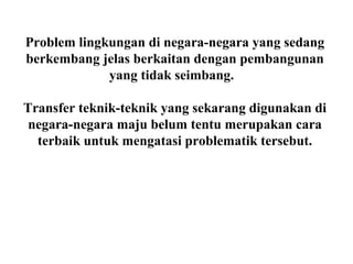 Problem lingkungan di negara-negara yang sedang
berkembang jelas berkaitan dengan pembangunan
yang tidak seimbang.
Transfer teknik-teknik yang sekarang digunakan di
negara-negara maju belum tentu merupakan cara
terbaik untuk mengatasi problematik tersebut.
 