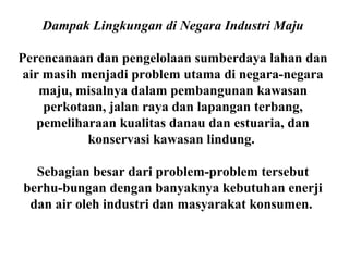 Dampak Lingkungan di Negara Industri Maju
Perencanaan dan pengelolaan sumberdaya lahan dan
air masih menjadi problem utama di negara-negara
maju, misalnya dalam pembangunan kawasan
perkotaan, jalan raya dan lapangan terbang,
pemeliharaan kualitas danau dan estuaria, dan
konservasi kawasan lindung.
Sebagian besar dari problem-problem tersebut
berhu-bungan dengan banyaknya kebutuhan enerji
dan air oleh industri dan masyarakat konsumen.
 