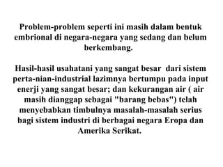 Problem-problem seperti ini masih dalam bentuk
embrional di negara-negara yang sedang dan belum
berkembang.
Hasil-hasil usahatani yang sangat besar dari sistem
perta-nian-industrial lazimnya bertumpu pada input
enerji yang sangat besar; dan kekurangan air ( air
masih dianggap sebagai "barang bebas") telah
menyebabkan timbulnya masalah-masalah serius
bagi sistem industri di berbagai negara Eropa dan
Amerika Serikat.
 