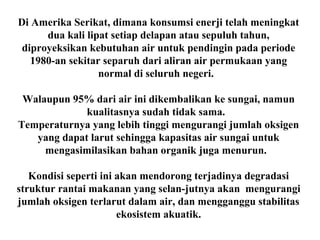 Di Amerika Serikat, dimana konsumsi enerji telah meningkat
dua kali lipat setiap delapan atau sepuluh tahun,
diproyeksikan kebutuhan air untuk pendingin pada periode
1980-an sekitar separuh dari aliran air permukaan yang
normal di seluruh negeri.
Walaupun 95% dari air ini dikembalikan ke sungai, namun
kualitasnya sudah tidak sama.
Temperaturnya yang lebih tinggi mengurangi jumlah oksigen
yang dapat larut sehingga kapasitas air sungai untuk
mengasimilasikan bahan organik juga menurun.
Kondisi seperti ini akan mendorong terjadinya degradasi
struktur rantai makanan yang selan-jutnya akan mengurangi
jumlah oksigen terlarut dalam air, dan mengganggu stabilitas
ekosistem akuatik.
 