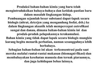 Produksi bahan-bahan kimia yang baru telah
mengintroduksikan bahaya-bahaya dan ketidak-pastian baru
dalam masalah lingkungan hidup.
Pembuangan sejumlah besar substansi dapat-lapuk secara
biologis (nitrat, deterjen yang mengandung fosfat, dsb.) ke
dalam lingkungan akuatik telah mempercepat eutrofikasi
sungai dan danau, dimana bahan-bahan kimia ini dan
produk-produk pelapukannya terakumulasi.
Bahan kimia yang tidak dapat lapuk secara biologis mungkin
kurang begitu menarik perhatian, namun sesungguhnya lebih
berbahaya.
Sebagian bahan-bahan ini akan terkonsentrasi pada saat
mereka melalui rantai-rantai makanan (biomagni-fikasi) dan
membahayakan kesehatan manusia dan ternak piaraannya,
dan juga kehidupan bebas lainnya.
 