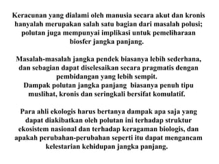 Keracunan yang dialami oleh manusia secara akut dan kronis
hanyalah merupakan salah satu bagian dari masalah polusi;
polutan juga mempunyai implikasi untuk pemeliharaan
biosfer jangka panjang.
Masalah-masalah jangka pendek biasanya lebih sederhana,
dan sebagian dapat diselesaikan secara pragmatis dengan
pembidangan yang lebih sempit.
Dampak polutan jangka panjang biasanya penuh tipu
muslihat, kronis dan seringkali bersifat komulatif.
Para ahli ekologis harus bertanya dampak apa saja yang
dapat diakibatkan oleh polutan ini terhadap struktur
ekosistem nasional dan terhadap keragaman biologis, dan
apakah perubahan-perubahan seperti itu dapat mengancam
kelestarian kehidupan jangka panjang.
 