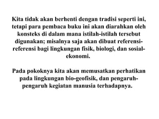 Kita tidak akan berhenti dengan tradisi seperti ini,
tetapi para pembaca buku ini akan diarahkan oleh
konsteks di dalam mana istilah-istilah tersebut
digunakan; misalnya saja akan dibuat referensi-
referensi bagi lingkungan fisik, biologi, dan sosial-
ekonomi.
Pada pokoknya kita akan memusatkan perhatikan
pada lingkungan bio-geofisik, dan pengaruh-
pengaruh kegiatan manusia terhadapnya.
 