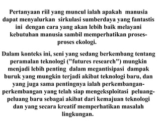 Pertanyaan riil yang muncul ialah apakah manusia
dapat menyalurkan sirkulasi sumberdaya yang fantastis
ini dengan cara yang akan lebih baik melayani
kebutuhan manusia sambil memperhatikan proses-
proses ekologi.
Dalam konteks ini, seni yang sedang berkembang tentang
peramalan teknologi ("futures research") mungkin
menjadi lebih penting dalam megantisipasi dampak
buruk yang mungkin terjadi akibat teknologi baru, dan
yang juga sama pentingnya ialah perkembangan-
perkembangan yang telah siap mengeksploitasi peluang-
peluang baru sebagai akibat dari kemajuan teknologi
dan yang secara kreatif memperhatikan masalah
lingkungan.
 