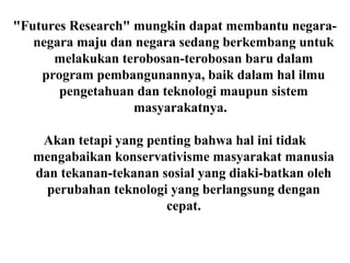 "Futures Research" mungkin dapat membantu negara-
negara maju dan negara sedang berkembang untuk
melakukan terobosan-terobosan baru dalam
program pembangunannya, baik dalam hal ilmu
pengetahuan dan teknologi maupun sistem
masyarakatnya.
Akan tetapi yang penting bahwa hal ini tidak
mengabaikan konservativisme masyarakat manusia
dan tekanan-tekanan sosial yang diaki-batkan oleh
perubahan teknologi yang berlangsung dengan
cepat.
 