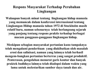 Respons Masyarakat Terhadap Perubahan
Lingkungan
Walaupun banyak minat tentang lingkungan hidup manusia
yang memuncak dalam konferensi internasional tentang
Lingkungan Hidup manusia tahun 1972 di Stockholm masih
relatif baru, namun sebenarnya telah berlangsung sejarah
yang panjang tentang respons praktis terhadap berbagai
macam gangguan-gangguan lingkungan hidup.
Meskipun sebagian masyarakat pertanian kuno tampaknya
telah mengalami penderitaan yang diakibatkan oleh masalah
erosi dan salinisasi, namun yang lainnya telah berhasil
mengem-bangkan pertanian berterras yang sangat produktif.
Penterasan, pengolahan menurut garis kontur dan banyak
praktek budidaya lainnya telah diadopsi dalam waktu yang
lama untuk melestarikan sumber daya tanah dan air.
 